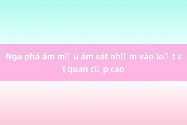 Nga phá âm mưu ám sát nhằm vào loạt sĩ quan cấp cao