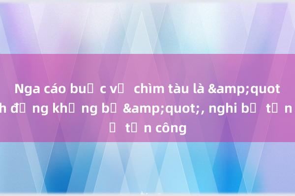 Nga cáo buộc vụ chìm tàu là &quot;hành động khủng bố&quot;， nghi bị tấn công