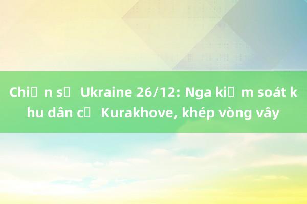 Chiến sự Ukraine 26/12: Nga kiểm soát khu dân cư Kurakhove， khép vòng vây