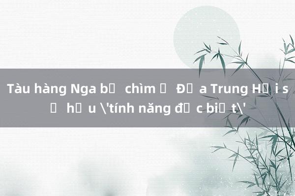 Tàu hàng Nga bị chìm ở Địa Trung Hải sở hữu 'tính năng đặc biệt'