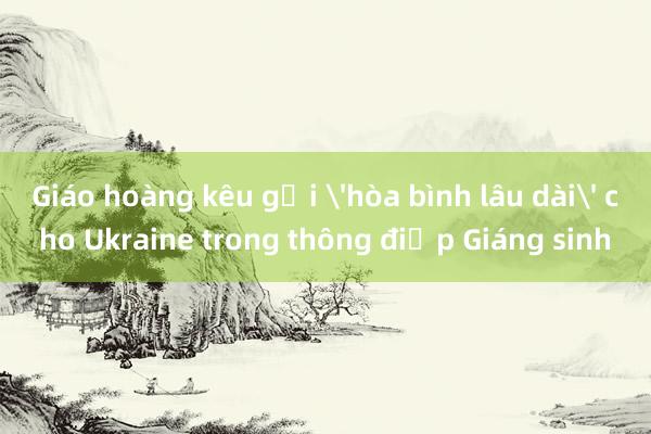 Giáo hoàng kêu gọi 'hòa bình lâu dài' cho Ukraine trong thông điệp Giáng sinh