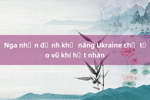 Nga nhận định khả năng Ukraine chế tạo vũ khí hạt nhân