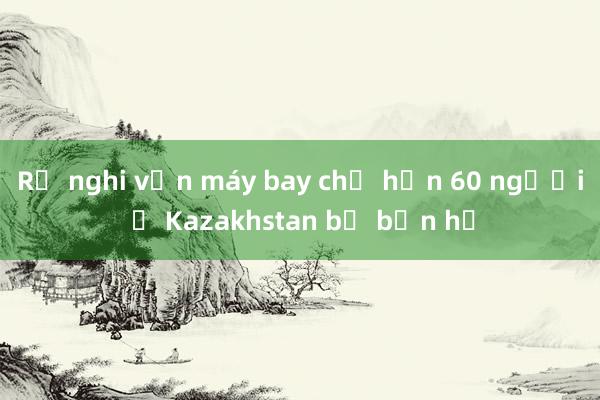 Rộ nghi vấn máy bay chở hơn 60 người ở Kazakhstan bị bắn hạ