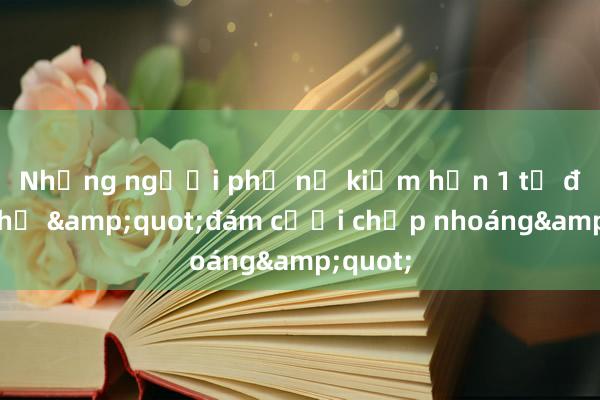 Những người phụ nữ kiếm hơn 1 tỷ đồng nhờ &quot;đám cưới chớp nhoáng&quot;