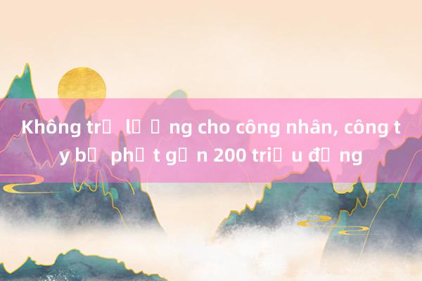 Không trả lương cho công nhân， công ty bị phạt gần 200 triệu đồng