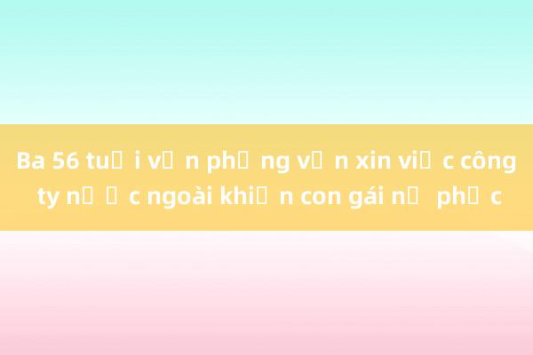 Ba 56 tuổi vẫn phỏng vấn xin việc công ty nước ngoài khiến con gái nể phục