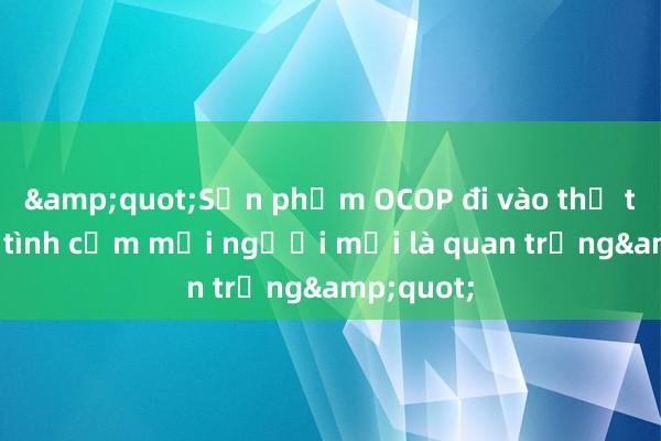 &quot;Sản phẩm OCOP đi vào thị trường， tình cảm mỗi người mới là quan trọng&quot;