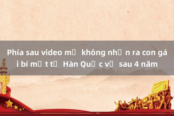 Phía sau video mẹ không nhận ra con gái bí mật từ Hàn Quốc về sau 4 năm