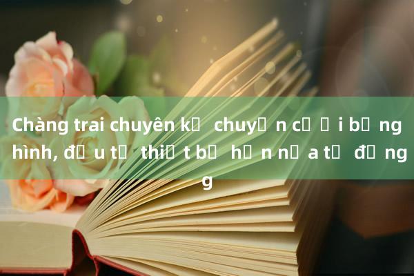 Chàng trai chuyên kể chuyện cưới bằng hình， đầu tư thiết bị hơn nửa tỷ đồng