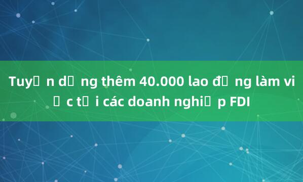 Tuyển dụng thêm 40.000 lao động làm việc tại các doanh nghiệp FDI