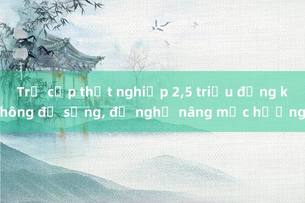 Trợ cấp thất nghiệp 2，5 triệu đồng không đủ sống， đề nghị nâng mức hưởng