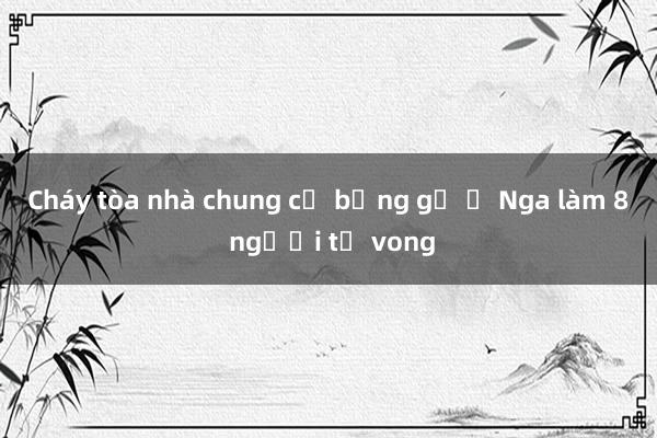 Cháy tòa nhà chung cư bằng gỗ ở Nga làm 8 người tử vong