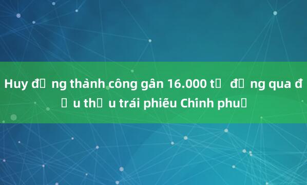 Huy động thành công gần 16.000 tỷ đồng qua đấu thầu trái phiếu Chính phủ